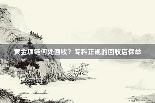 黄金项链何处回收？专科正规的回收店保举