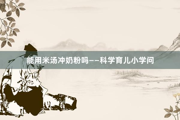 能用米汤冲奶粉吗——科学育儿小学问