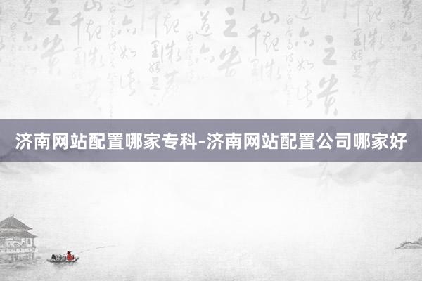 济南网站配置哪家专科-济南网站配置公司哪家好