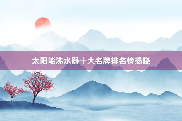 太阳能沸水器十大名牌排名榜揭晓