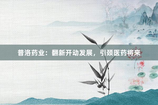 普洛药业：翻新开动发展，引颈医药将来